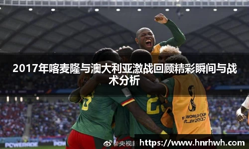 2017年喀麦隆与澳大利亚激战回顾精彩瞬间与战术分析
